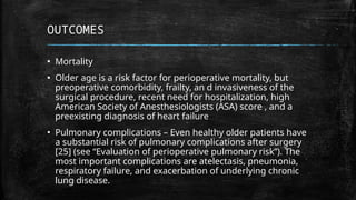 OUTCOMES
▪ Mortality
▪ Older age is a risk factor for perioperative mortality, but
preoperative comorbidity, frailty, an d invasiveness of the
surgical procedure, recent need for hospitalization, high
American Society of Anesthesiologists (ASA) score , and a
preexisting diagnosis of heart failure
▪ Pulmonary complications – Even healthy older patients have
a substantial risk of pulmonary complications after surgery
[25] (see “Evaluation of perioperative pulmonary risk”). The
most important complications are atelectasis, pneumonia,
respiratory failure, and exacerbation of underlying chronic
lung disease.
 