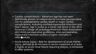 ▪ Cardiac complications – Advanced age has not been
definitively proven to independently increase perioperative
risk for postoperative cardiac death or major cardiac
complications, including nonfatal myocardial infarction and
heart failure. Age is noted as a minor risk factor in the 2014
American College ofCardiology/American Heart Association
(ACC/AHA) perioperative guidelines, since perioperative
myocardial infarction confers a higher mortality in
older adults
●
▪ Acute kidney injury – Risk for development of acute kidney
injury, defined as an increase in serum creatinine of at least
2 mg/dL or acute renal failure requiring dialysis, is increased
in older patients
 