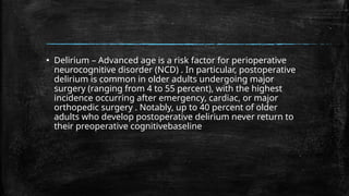 ▪ Delirium – Advanced age is a risk factor for perioperative
neurocognitive disorder (NCD) . In particular, postoperative
delirium is common in older adults undergoing major
surgery (ranging from 4 to 55 percent), with the highest
incidence occurring after emergency, cardiac, or major
orthopedic surgery . Notably, up to 40 percent of older
adults who develop postoperative delirium never return to
their preoperative cognitivebaseline
 