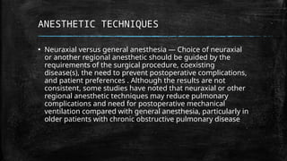 ANESTHETIC TECHNIQUES
▪ Neuraxial versus general anesthesia — Choice of neuraxial
or another regional anesthetic should be guided by the
requirements of the surgical procedure, coexisting
disease(s), the need to prevent postoperative complications,
and patient preferences . Although the results are not
consistent, some studies have noted that neuraxial or other
regional anesthetic techniques may reduce pulmonary
complications and need for postoperative mechanical
ventilation compared with general anesthesia, particularly in
older patients with chronic obstructive pulmonary disease
 