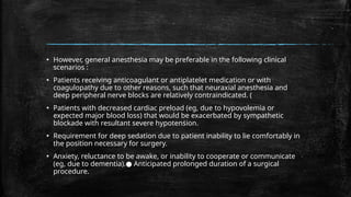 ▪ However, general anesthesia may be preferable in the following clinical
scenarios :
▪ Patients receiving anticoagulant or antiplatelet medication or with
coagulopathy due to other reasons, such that neuraxial anesthesia and
deep peripheral nerve blocks are relatively contraindicated. (
▪ Patients with decreased cardiac preload (eg, due to hypovolemia or
expected major blood loss) that would be exacerbated by sympathetic
blockade with resultant severe hypotension.
▪ Requirement for deep sedation due to patient inability to lie comfortably in
the position necessary for surgery.
▪ Anxiety, reluctance to be awake, or inability to cooperate or communicate
(eg, due to dementia). Anticipated prolonged duration of a surgical
●
procedure.
 