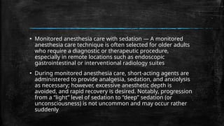 ▪ Monitored anesthesia care with sedation — A monitored
anesthesia care technique is often selected for older adults
who require a diagnostic or therapeutic procedure,
especially in remote locations such as endoscopic
gastrointestinal or interventional radiology suites
▪ During monitored anesthesia care, short-acting agents are
administered to provide analgesia, sedation, and anxiolysis
as necessary; however, excessive anesthetic depth is
avoided, and rapid recovery is desired. Notably, progression
from a “light” level of sedation to “deep” sedation (or
unconsciousness) is not uncommon and may occur rather
suddenly
 