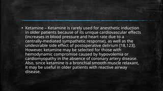 ▪ Ketamine – Ketamine is rarely used for anesthetic induction
in older patients because of its unique cardiovascular effects
(increases in blood pressure and heart rate due to a
centrally-mediated sympathetic response), as well as the
undesirable side effect of postoperative delirium [18,123].
However, ketamine may be selected for those with
hemodynamic compromise caused by hypovolemia or
cardiomyopathy in the absence of coronary artery disease.
Also, since ketamine is a bronchial smooth muscle relaxant,
it may be useful in older patients with reactive airway
disease.
 