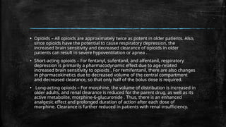 ▪ Opioids – All opioids are approximately twice as potent in older patients. Also,
since opioids have the potential to cause respiratory depression, the
increased brain sensitivity and decreased clearance of opioids in older
patients can result in severe hypoventilation or apnea .
▪ Short-acting opioids – For fentanyl, sufentanil, and alfentanil, respiratory
depression is primarily a pharmacodynamic effect due to age-related
increased brain sensitivity to opioids . For remifentanil, there are also changes
in pharmacokinetics due to decreased volume of the central compartment
and decreased clearance, so that only half of the bolus dose is required.
▪ Long-acting opioids – For morphine, the volume of distribution is increased in
older adults, and renal clearance is reduced for the parent drug, as well as its
active metabolite, morphine-6-glucuronide . Thus, there is an enhanced
analgesic effect and prolonged duration of action after each dose of
morphine. Clearance is further reduced in patients with renal insufficiency.
 