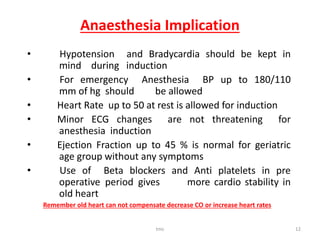 Anaesthesia Implication
• Hypotension and Bradycardia should be kept in
mind during induction
• For emergency Anesthesia BP up to 180/110
mm of hg should be allowed
• Heart Rate up to 50 at rest is allowed for induction
• Minor ECG changes are not threatening for
anesthesia induction
• Ejection Fraction up to 45 % is normal for geriatric
age group without any symptoms
• Use of Beta blockers and Anti platelets in pre
operative period gives more cardio stability in
old heart
Remember old heart can not compensate decrease CO or increase heart rates
tmc 12
 