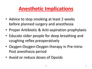 Anesthetic Implications
• Advice to stop smoking at least 2 weeks
before planned surgery and anesthesia
• Proper Antibiotic & Anti-aspiration prophylaxis
• Educate older people for deep breathing and
coughing reflex preoperatively
• Oxygen-Oxygen-Oxygen therapy in Pre-Intra-
Post anesthesia period
• Avoid or reduce doses of Opoids
tmc 18
 