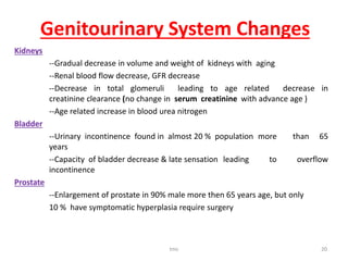 Genitourinary System Changes
Kidneys
--Gradual decrease in volume and weight of kidneys with aging
--Renal blood flow decrease, GFR decrease
--Decrease in total glomeruli leading to age related decrease in
creatinine clearance (no change in serum creatinine with advance age )
--Age related increase in blood urea nitrogen
Bladder
--Urinary incontinence found in almost 20 % population more than 65
years
--Capacity of bladder decrease & late sensation leading to overflow
incontinence
Prostate
--Enlargement of prostate in 90% male more then 65 years age, but only
10 % have symptomatic hyperplasia require surgery
tmc 20
 