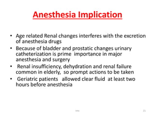 Anesthesia Implication
• Age related Renal changes interferes with the excretion
of anesthesia drugs
• Because of bladder and prostatic changes urinary
catheterization is prime importance in major
anesthesia and surgery
• Renal insufficiency, dehydration and renal failure
common in elderly, so prompt actions to be taken
• Geriatric patients allowed clear fluid at least two
hours before anesthesia
tmc 21
 