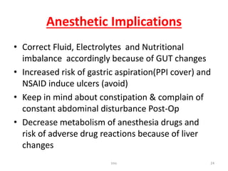 Anesthetic Implications
• Correct Fluid, Electrolytes and Nutritional
imbalance accordingly because of GUT changes
• Increased risk of gastric aspiration(PPI cover) and
NSAID induce ulcers (avoid)
• Keep in mind about constipation & complain of
constant abdominal disturbance Post-Op
• Decrease metabolism of anesthesia drugs and
risk of adverse drug reactions because of liver
changes
tmc 24
 