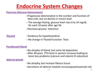 Endocrine System Changes
Pancreas (Glucose Homeostasis)
--Progressive deterioration in the number and function of
beta cells, but no decline in Insulin level
-- The average fasting glucose level rises 6 to 14 mg/dL
for each 10 years after age 50.
--Decrease glucose tolerance
Thyroid --Tendency for hypothyroidism
-- No change in Thyroid Function Tests
Parathyroid Gland
--No atrophy of Gland, but some fat deposition
--After 40 years PTH level in women increase leading to
bone loss problems (calcium and vitamin D reduction)
Adrenal glands
--No atrophy, but increase fibrous tissue
--Secretions of adrenal medulla increase(psychosomatic dz)
tmc 26
 