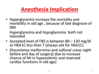 Anesthesia Implication
• Hyperglycemia increase the mortality and
morbidity in old age , because of late diagnose of
DM
Hyperglycemia and Hypoglycemia both not
tolerated
• Accepted level of FBS is between 80 – 120 mg/dl
or HbA1C less than 7 (always ask for HbA1C)
• Discontinue metformine and sulfonyl ureas night
before and day of surgery( due to increase
chance of MI in hypovolemic and reserved
cardiac functions in old age)
tmc 27
 