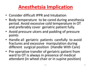 Anesthetsia Implication
• Consider difficult IPPR and Intubation
• Body temperature to be cared during anesthesia
period. Avoid excessive cold temperature in OT
and preferably cover geriatric patient fully.
• Avoid pressure ulcers and padding of pressure
points
• Handle all geriatric patients carefully to avoid
fractures and excessive manipulation during
different surgical position (Handle With Care)
• Pre operative transfer of geriatric patient from
ward to OT is always in presence of medical
attendant (in wheel chair or in supine position)
tmc 29
 