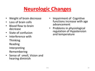 Neurologic Changes
• Weight of brain decrease
• Loss of brain cells
• Blood flow to brain
decrease
• State of confusion
• Interference with
Thinking
Reading
Interpreting
Remembering
• Sense of smell, Vision and
hearing diminish
• Impairment of Cognitive
functions increase with age
advancement
• Problems in physiological
regulation of Hypotension
and temperature
tmc 32
 