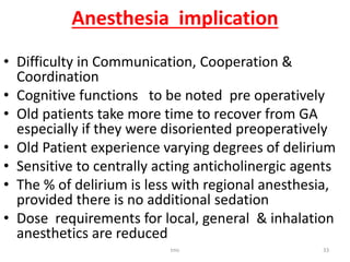 Anesthesia implication
• Difficulty in Communication, Cooperation &
Coordination
• Cognitive functions to be noted pre operatively
• Old patients take more time to recover from GA
especially if they were disoriented preoperatively
• Old Patient experience varying degrees of delirium
• Sensitive to centrally acting anticholinergic agents
• The % of delirium is less with regional anesthesia,
provided there is no additional sedation
• Dose requirements for local, general & inhalation
anesthetics are reduced
tmc 33
 