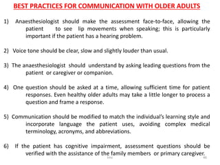 tmc 46
BEST PRACTICES FOR COMMUNICATION WITH OLDER ADULTS
1) Anaesthesiologist should make the assessment face-to-face, allowing the
patient to see lip movements when speaking; this is particularly
important if the patient has a hearing problem.
2) Voice tone should be clear, slow and slightly louder than usual.
3) The anaesthesiologist should understand by asking leading questions from the
patient or caregiver or companion.
4) One question should be asked at a time, allowing sufficient time for patient
responses. Even healthy older adults may take a little longer to process a
question and frame a response.
5) Communication should be modified to match the individual’s learning style and
incorporate language the patient uses, avoiding complex medical
terminology, acronyms, and abbreviations.
6) If the patient has cognitive impairment, assessment questions should be
verified with the assistance of the family members or primary caregiver.
 
