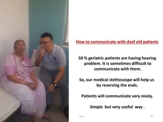 How to communicate with deaf old patients
50 % geriatric patients are having hearing
problem. It is sometimes difficult to
communicate with them.
So, our medical stethoscope will help us
by reversing the ends.
Patients will communicate very nicely.
Simple but very useful way .
tmc 47
 