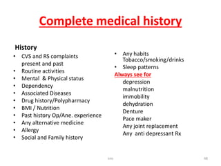 Complete medical history
History
• CVS and RS complaints
present and past
• Routine activities
• Mental & Physical status
• Dependency
• Associated Diseases
• Drug history/Polypharmacy
• BMI / Nutrition
• Past history Op/Ane. experience
• Any alternative medicine
• Allergy
• Social and Family history
• Any habits
Tobacco/smoking/drinks
• Sleep patterns
Always see for
depression
malnutrition
immobility
dehydration
Denture
Pace maker
Any joint replacement
Any anti depressant Rx
tmc 48
 