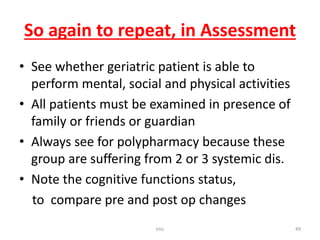So again to repeat, in Assessment
• See whether geriatric patient is able to
perform mental, social and physical activities
• All patients must be examined in presence of
family or friends or guardian
• Always see for polypharmacy because these
group are suffering from 2 or 3 systemic dis.
• Note the cognitive functions status,
to compare pre and post op changes
tmc 49
 