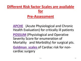 Different Risk factor Scales are available
for
Pre-Assessment
APCHE (Acute Physiological and Chronic
Health Evaluation) for critically ill patients
POSSUM (Physiological and Operative
Severity Score for enumeration of
Mortality and Morbidity) for surgical pts.
Goldman scales of Cardiac risk for non-
cardiac surgery
tmc 50
 