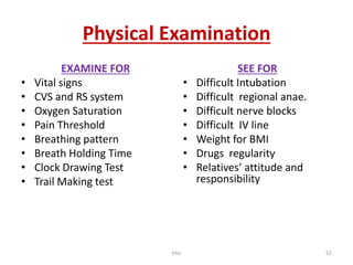 Physical Examination
EXAMINE FOR
• Vital signs
• CVS and RS system
• Oxygen Saturation
• Pain Threshold
• Breathing pattern
• Breath Holding Time
• Clock Drawing Test
• Trail Making test
SEE FOR
• Difficult Intubation
• Difficult regional anae.
• Difficult nerve blocks
• Difficult IV line
• Weight for BMI
• Drugs regularity
• Relatives’ attitude and
responsibility
tmc 52
 