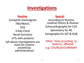 Investigations
Routine
Complete Haemogram
FBS/HbA1C
ECG
X-Ray Chest
Renal functions
LFTs with proteins
(all above investigations are
must for routine
anesthesia
administration)
Special
According to Positive
medical history & disease
Echocardiography for CVS
Spirometry for RS
Sonography for GIT & KUB
Other Tests according to
Systems affected
e.g. CVS/RS/GIT/URINARY
tmc 53
 