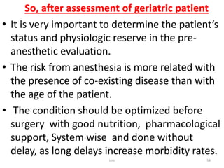 So, after assessment of geriatric patient
• It is very important to determine the patient’s
status and physiologic reserve in the pre-
anesthetic evaluation.
• The risk from anesthesia is more related with
the presence of co-existing disease than with
the age of the patient.
• The condition should be optimized before
surgery with good nutrition, pharmacological
support, System wise and done without
delay, as long delays increase morbidity rates.
tmc 54
 