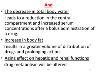 And
• The decrease in total body water
leads to a reduction in the central
compartment and increased serum
concentrations after a bolus administration of
a drug.
• Increase in body fat
results in a greater volume of distribution of
drugs and prolonging action.
• Aging effect on hepatic and renal functions
drug metabolism will be altered
tmc 64
 