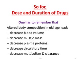 So for,
Dose and Duration of Drugs
One has to remember that
Altered body composition in old age leads
-- decrease blood volume
-- decrease muscle mass
-- decrease plasma proteins
-- decrease circulatory time
-- decrease metabolism & clearance
tmc 65
 