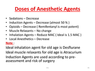 Doses of Anesthetic Agents
• Sedations – Decrease
• Induction Agents – Decrease (almost 50 % )
• Opioids – Decrease ( Remifentanyl is most potent)
• Muscle Relaxants – No change
• Inhalation Agents – Reduce MAC ( Ideal is 1.5 MAC )
• Local Anesthetics – Decrease
Note :
Ideal inhalation agent for old age is Desflurane
Ideal muscle relaxants for old age is Atracurium
Induction Agents are used according to pre-
assessment and risk of surgery
tmc 66
 