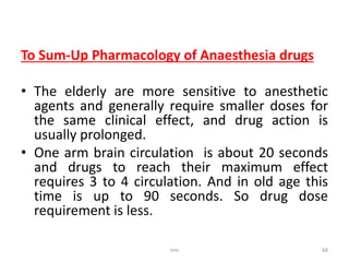 To Sum-Up Pharmacology of Anaesthesia drugs
• The elderly are more sensitive to anesthetic
agents and generally require smaller doses for
the same clinical effect, and drug action is
usually prolonged.
• One arm brain circulation is about 20 seconds
and drugs to reach their maximum effect
requires 3 to 4 circulation. And in old age this
time is up to 90 seconds. So drug dose
requirement is less.
tmc 68
 