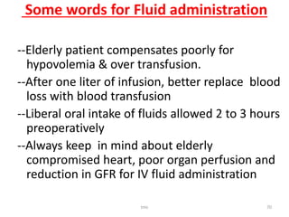 Some words for Fluid administration
--Elderly patient compensates poorly for
hypovolemia & over transfusion.
--After one liter of infusion, better replace blood
loss with blood transfusion
--Liberal oral intake of fluids allowed 2 to 3 hours
preoperatively
--Always keep in mind about elderly
compromised heart, poor organ perfusion and
reduction in GFR for IV fluid administration
tmc 70
 