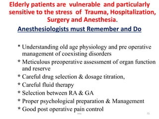Elderly patients are vulnerable and particularly
sensitive to the stress of Trauma, Hospitalization,
Surgery and Anesthesia.
Anesthesiologists must Remember and Do
* Understanding old age physiology and pre operative
management of coexisting disorders
* Meticulous preoperative assessment of organ function
and reserve
* Careful drug selection & dosage titration,
* Careful fluid therapy
* Selection between RA & GA
* Proper psychological preparation & Management
* Good post operative pain control
tmc 73
 
