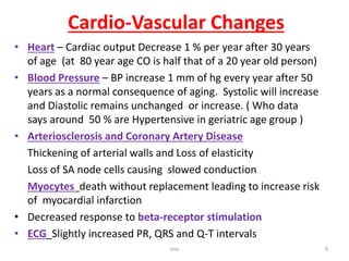 Cardio-Vascular Changes
• Heart – Cardiac output Decrease 1 % per year after 30 years
of age (at 80 year age CO is half that of a 20 year old person)
• Blood Pressure – BP increase 1 mm of hg every year after 50
years as a normal consequence of aging. Systolic will increase
and Diastolic remains unchanged or increase. ( Who data
says around 50 % are Hypertensive in geriatric age group )
• Arteriosclerosis and Coronary Artery Disease
Thickening of arterial walls and Loss of elasticity
Loss of SA node cells causing slowed conduction
Myocytes death without replacement leading to increase risk
of myocardial infarction
• Decreased response to beta-receptor stimulation
• ECG Slightly increased PR, QRS and Q-T intervals
tmc 9
 