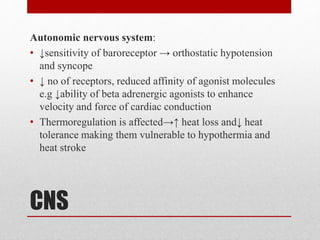 CNS
Autonomic nervous system:
• ↓sensitivity of baroreceptor → orthostatic hypotension
and syncope
• ↓ no of receptors, reduced affinity of agonist molecules
e.g ↓ability of beta adrenergic agonists to enhance
velocity and force of cardiac conduction
• Thermoregulation is affected→↑ heat loss and↓ heat
tolerance making them vulnerable to hypothermia and
heat stroke
 