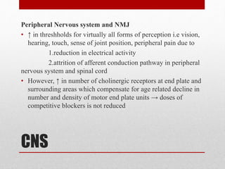 CNS
Peripheral Nervous system and NMJ
• ↑ in threshholds for virtually all forms of perception i.e vision,
hearing, touch, sense of joint position, peripheral pain due to
1.reduction in electrical activity
2.attrition of afferent conduction pathway in peripheral
nervous system and spinal cord
• However, ↑ in number of cholinergic receptors at end plate and
surrounding areas which compensate for age related decline in
number and density of motor end plate units → doses of
competitive blockers is not reduced
 