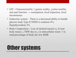 Other systems
• GIT - Characterized by ↑ gastric acidity, ↓colon motility
and anal function → constipation, fecal impaction, fecal
incontinence
• Endocrine system – There is a decreased ability to handle
glucose load; Type II NIDD is common 4%;
Hypothyroidism 3%
• Body Composition - Loss of skeletal muscle (↓ in lean
body mass); ↓ TBW due to ↓ in intracellular water; ↑ in
total percentage of body fat; low BMR
 