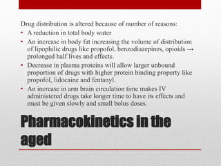 Pharmacokinetics in the
aged
Drug distribution is altered because of number of reasons:
• A reduction in total body water
• An increase in body fat increasing the volume of distribution
of lipophilic drugs like propofol, benzodiazepines, opioids →
prolonged half lives and effects.
• Decrease in plasma proteins will allow larger unbound
proportion of drugs with higher protein binding property like
propofol, lidocaine and fentanyl.
• An increase in arm brain circulation time makes IV
administered drugs take longer time to have its effects and
must be given slowly and small bolus doses.
 