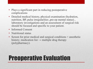 Preoperative Evaluation
• Plays a significant part in reducing postoperative
complications
• Detailed medical history, physical examination (hydration,
nutrition, BP, pulse irregularities ,pre-op mental status) ,
laboratory investigations and an assessment of surgical risk
should be focused and specific to your patient.
• Informed Consent
• Nutritional status
• Screen for prior medical and surgical conditions + anesthetic
history; medication list → multiple drug therapy
(polypharmacy).
 