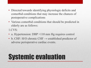 Systemic evaluation
• Directed towards identifying physiologic deficits and
comorbid conditions that may increase the chances of
postoperative complications
• Various comorbid conditions that should be predicted in
elderly are as follows:
1.CVS:
• a. Hypertension: DBP >110 mm Hg requires control
• b. CHF: H/O chronic CHF → established predictor of
adverse perioperative cardiac events.
 