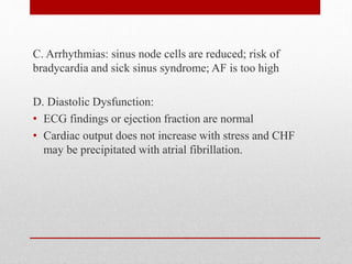 C. Arrhythmias: sinus node cells are reduced; risk of
bradycardia and sick sinus syndrome; AF is too high
D. Diastolic Dysfunction:
• ECG findings or ejection fraction are normal
• Cardiac output does not increase with stress and CHF
may be precipitated with atrial fibrillation.
 