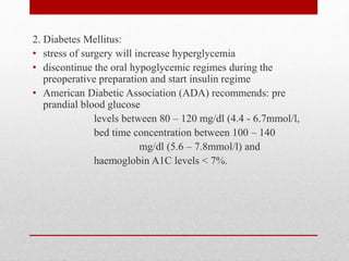 2. Diabetes Mellitus:
• stress of surgery will increase hyperglycemia
• discontinue the oral hypoglycemic regimes during the
preoperative preparation and start insulin regime
• American Diabetic Association (ADA) recommends: pre
prandial blood glucose
levels between 80 – 120 mg/dl (4.4 - 6.7mmol/l,
bed time concentration between 100 – 140
mg/dl (5.6 – 7.8mmol/l) and
haemoglobin A1C levels < 7%.
 