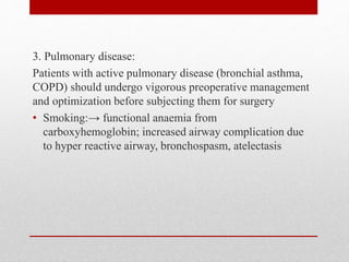 3. Pulmonary disease:
Patients with active pulmonary disease (bronchial asthma,
COPD) should undergo vigorous preoperative management
and optimization before subjecting them for surgery
• Smoking:→ functional anaemia from
carboxyhemoglobin; increased airway complication due
to hyper reactive airway, bronchospasm, atelectasis
 