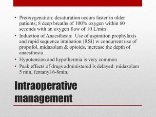 Intraoperative
management
• Preoxygenation: desaturation occurs faster in older
patients; 8 deep breaths of 100% oxygen within 60
seconds with an oxygen flow of 10 L/min
• Induction of Anaesthesia: Use of aspiration prophylaxis
and rapid sequence intubation (RSI) w concurrent use of
propofol, midazolam & opioids, increase the depth of
anaesthesia
• Hypotension and hypothermia is very common
• Peak effects of drugs administered is delayed: midazolam
5 min, fentanyl 6-8min,
 