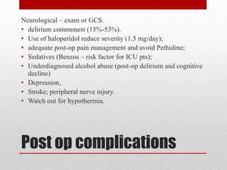 Post op complications
Neurological – exam or GCS.
• delirium commonest (15%-53%).
• Use of haloperidol reduce severity (1.5 mg/day);
• adequate post-op pain management and avoid Pethidine;
• Sedatives (Benzos – risk factor for ICU pts);
• Underdiagnosed alcohol abuse (post-op delirium and cognitive
decline)
• Depression,
• Stroke; peripheral nerve injury.
• Watch out for hypothermia.
 