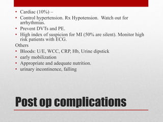 Post op complications
• Cardiac (10%) –
• Control hypertension. Rx Hypotension. Watch out for
arrhythmias.
• Prevent DVTs and PE.
• High index of suspicion for MI (50% are silent). Monitor high
risk patients with ECG.
Others
• Bloods: U/E, WCC, CRP, Hb, Urine dipstick
• early mobilization
• Appropriate and adequate nutrition.
• urinary incontinence, falling
 