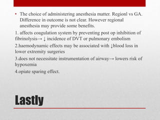 Lastly
• The choice of administering anesthesia matter. Regionl vs GA.
Difference in outcome is not clear. However regional
anesthesia may provide some benefits.
1. affects coagulation system by preventing post op inhibition of
fibrinolysis→ ↓ incidence of DVT or pulmonary embolism
2.haemodynamic effects may be associated with ↓blood loss in
lower extremity surgeries
3.does not necessitate instrumentation of airway→ lowers risk of
hypoxemia
4.opiate sparing effect.
 