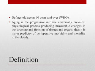Definition
• Defines old age as 60 years and over (WHO).
• Aging is the progressive intrinsic universally prevalent
physiological process producing measurable changes in
the structure and function of tissues and organs, thus it is
major predictor of perioperative morbidity and mortality
in the elderly.
 