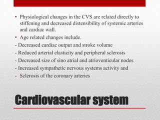 Cardiovascular system
• Physiological changes in the CVS are related directly to
stiffening and decreased distensibility of systemic arteries
and cardiac wall.
• Age related changes include.
- Decreased cardiac output and stroke volume
- Reduced arterial elasticity and peripheral sclerosis
- Decreased size of sino atrial and atrioventicular nodes
- Increased sympathetic nervous systems activity and
- Sclerosis of the coronary arteries
 