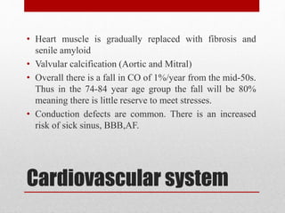 Cardiovascular system
• Heart muscle is gradually replaced with fibrosis and
senile amyloid
• Valvular calcification (Aortic and Mitral)
• Overall there is a fall in CO of 1%/year from the mid-50s.
Thus in the 74-84 year age group the fall will be 80%
meaning there is little reserve to meet stresses.
• Conduction defects are common. There is an increased
risk of sick sinus, BBB,AF.
 