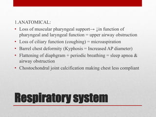 Respiratory system
1.ANATOMICAL:
• Loss of muscular pharyngeal support→ ↓in function of
pharyngeal and laryngeal function = upper airway obstruction
• Loss of ciliary function (coughing) = microaspiration
• Barrel chest deformity (Kyphosis = Increased AP diameter)
• Flattening of diaphgram + periodic breathing = sleep apnoa &
airway obstruction
• Chostochondral joint calcification making chest less compliant
 
